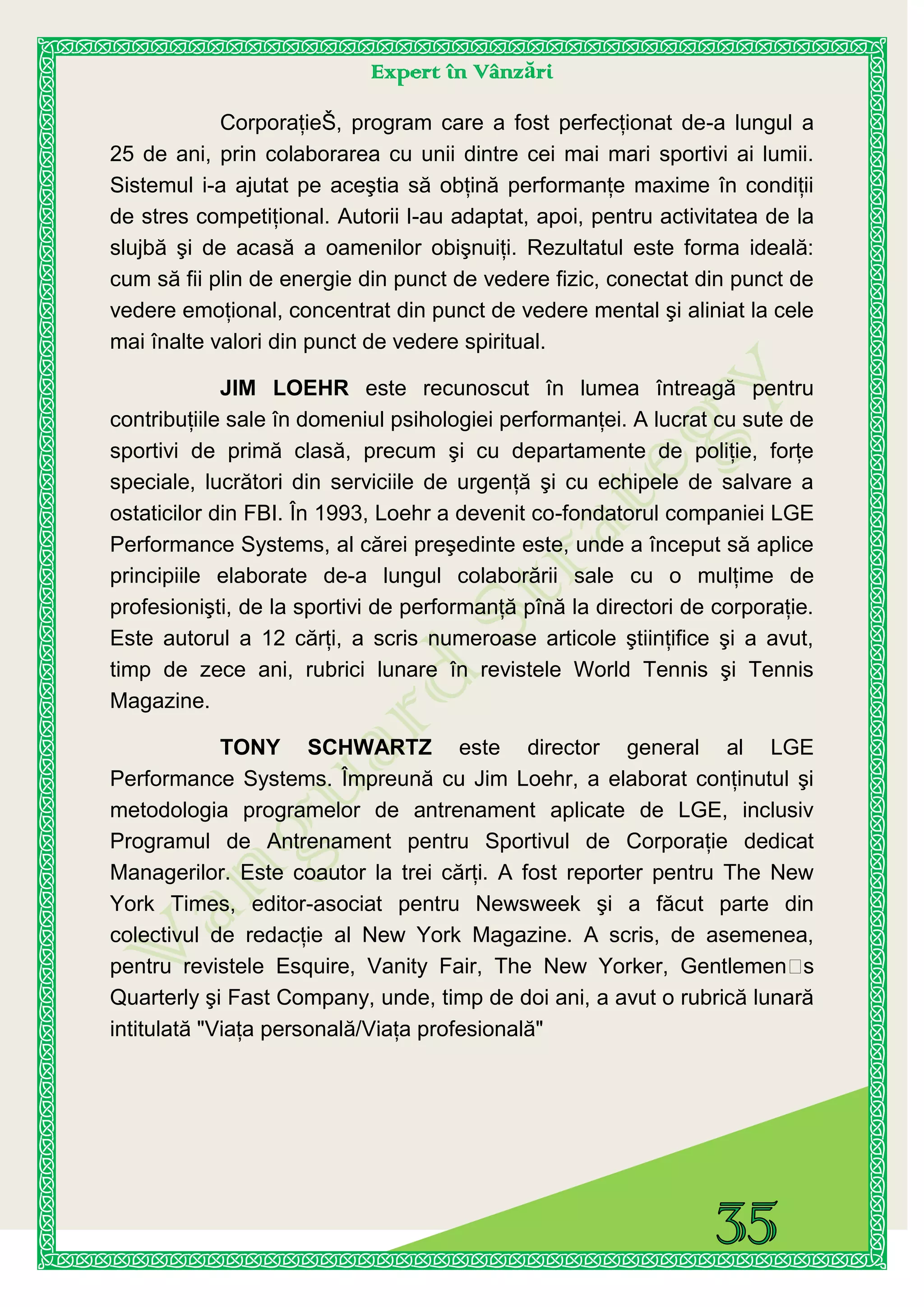 Expert în Vânzări
CorporaţieŠ, program care a fost perfecţionat de-a lungul a
25 de ani, prin colaborarea cu unii dintre cei mai mari sportivi ai lumii.
Sistemul i-a ajutat pe aceştia să obţină performanţe maxime în condiţii
de stres competiţional. Autorii l-au adaptat, apoi, pentru activitatea de la
slujbă şi de acasă a oamenilor obişnuiţi. Rezultatul este forma ideală:
cum să fii plin de energie din punct de vedere fizic, conectat din punct de
vedere emoţional, concentrat din punct de vedere mental şi aliniat la cele
mai înalte valori din punct de vedere spiritual.
JIM LOEHR este recunoscut în lumea întreagă pentru
contribuţiile sale în domeniul psihologiei performanţei. A lucrat cu sute de
sportivi de primă clasă, precum şi cu departamente de poliţie, forţe
speciale, lucrători din serviciile de urgenţă şi cu echipele de salvare a
ostaticilor din FBI. În 1993, Loehr a devenit co-fondatorul companiei LGE
Performance Systems, al cărei preşedinte este, unde a început să aplice
principiile elaborate de-a lungul colaborării sale cu o mulţime de
profesionişti, de la sportivi de performanţă pînă la directori de corporaţie.
Este autorul a 12 cărţi, a scris numeroase articole ştiinţifice şi a avut,
timp de zece ani, rubrici lunare în revistele World Tennis şi Tennis
Magazine.
TONY SCHWARTZ este director general al LGE
Performance Systems. Împreună cu Jim Loehr, a elaborat conţinutul şi
metodologia programelor de antrenament aplicate de LGE, inclusiv
Programul de Antrenament pentru Sportivul de Corporaţie dedicat
Managerilor. Este coautor la trei cărţi. A fost reporter pentru The New
York Times, editor-asociat pentru Newsweek şi a făcut parte din
colectivul de redacţie al New York Magazine. A scris, de asemenea,
pentru revistele Esquire, Vanity Fair, The New Yorker, Gentlemen’s
Quarterly şi Fast Company, unde, timp de doi ani, a avut o rubrică lunară
intitulată "Viaţa personală/Viaţa profesională"
 