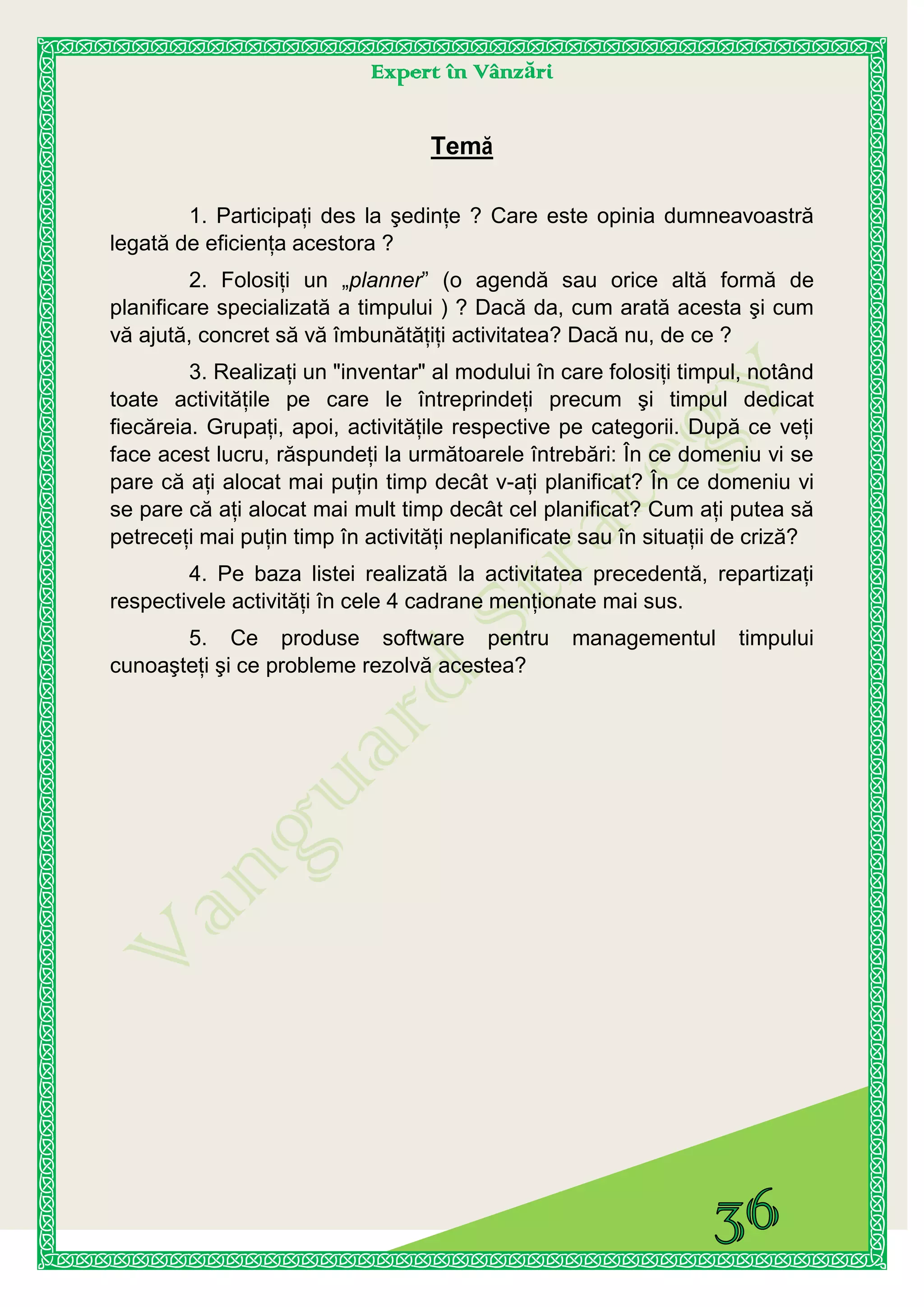 Expert în Vânzări
Temă
1. Participaţi des la şedinţe ? Care este opinia dumneavoastră
legată de eficienţa acestora ?
2. Folosiţi un „planner” (o agendă sau orice altă formă de
planificare specializată a timpului ) ? Dacă da, cum arată acesta şi cum
vă ajută, concret să vă îmbunătăţiţi activitatea? Dacă nu, de ce ?
3. Realizaţi un "inventar" al modului în care folosiţi timpul, notând
toate activităţile pe care le întreprindeţi precum şi timpul dedicat
fiecăreia. Grupaţi, apoi, activităţile respective pe categorii. După ce veţi
face acest lucru, răspundeţi la următoarele întrebări: În ce domeniu vi se
pare că aţi alocat mai puţin timp decât v-aţi planificat? În ce domeniu vi
se pare că aţi alocat mai mult timp decât cel planificat? Cum aţi putea să
petreceţi mai puţin timp în activităţi neplanificate sau în situaţii de criză?
4. Pe baza listei realizată la activitatea precedentă, repartizaţi
respectivele activităţi în cele 4 cadrane menţionate mai sus.
5. Ce produse software pentru managementul timpului
cunoaşteţi şi ce probleme rezolvă acestea?
 