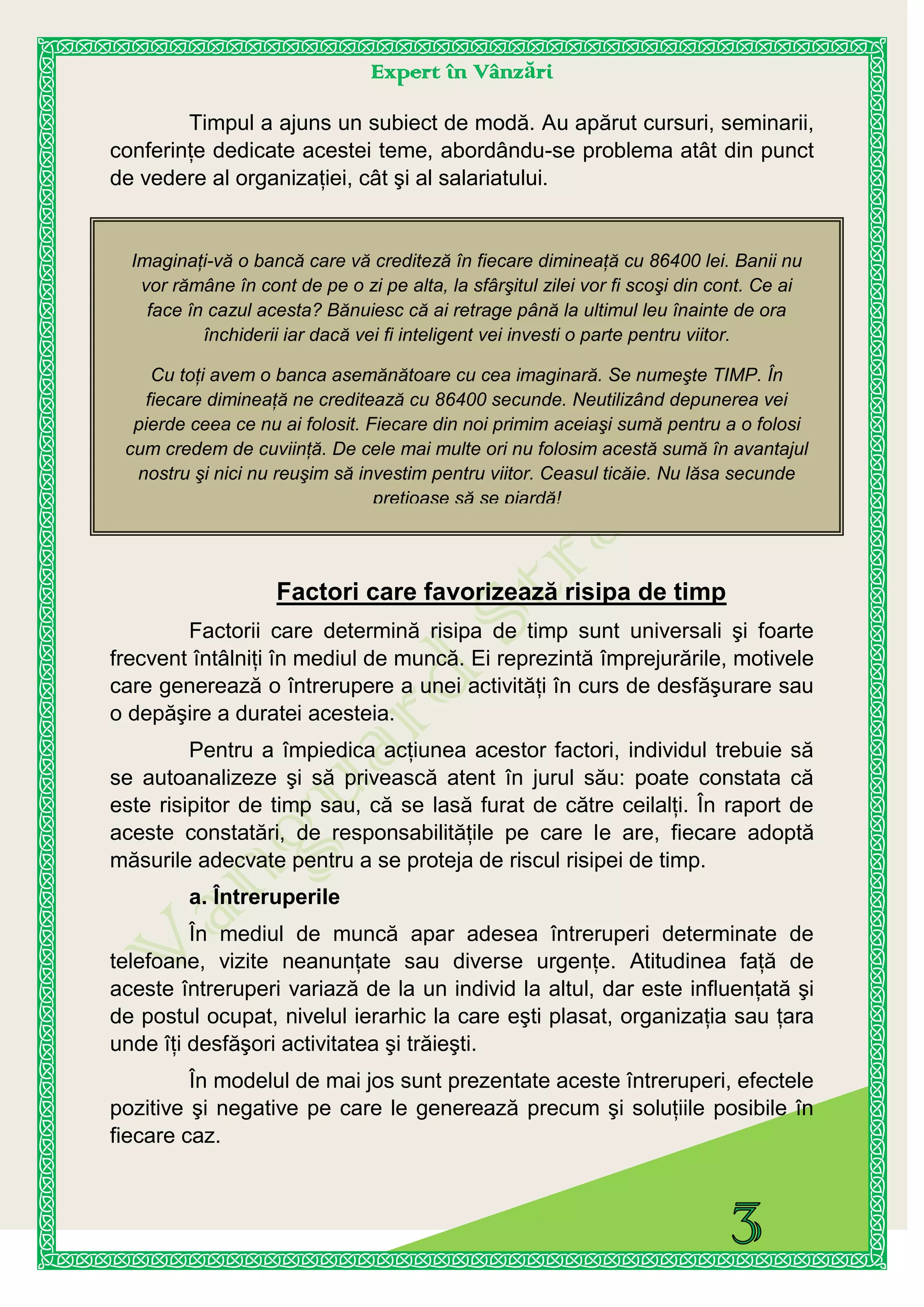 Expert în Vânzări
Imaginaţi-vă o bancă care vă crediteză în fiecare dimineaţă cu 86400 lei. Banii nu
vor rămâne în cont de pe o zi pe alta, la sfârşitul zilei vor fi scoşi din cont. Ce ai
face în cazul acesta? Bănuiesc că ai retrage până la ultimul leu înainte de ora
închiderii iar dacă vei fi inteligent vei investi o parte pentru viitor.
Cu toţi avem o banca asemănătoare cu cea imaginară. Se numeşte TIMP. În
fiecare dimineaţă ne creditează cu 86400 secunde. Neutilizând depunerea vei
pierde ceea ce nu ai folosit. Fiecare din noi primim aceiaşi sumă pentru a o folosi
cum credem de cuviinţă. De cele mai multe ori nu folosim acestă sumă în avantajul
nostru şi nici nu reuşim să investim pentru viitor. Ceasul ticăie. Nu lăsa secunde
preţioase să se piardă!
Timpul a ajuns un subiect de modă. Au apărut cursuri, seminarii,
conferinţe dedicate acestei teme, abordându-se problema atât din punct
de vedere al organizaţiei, cât şi al salariatului.
Factori care favorizează risipa de timp
Factorii care determină risipa de timp sunt universali şi foarte
frecvent întâlniţi în mediul de muncă. Ei reprezintă împrejurările, motivele
care generează o întrerupere a unei activităţi în curs de desfăşurare sau
o depăşire a duratei acesteia.
Pentru a împiedica acţiunea acestor factori, individul trebuie să
se autoanalizeze şi să privească atent în jurul său: poate constata că
este risipitor de timp sau, că se lasă furat de către ceilalţi. În raport de
aceste constatări, de responsabilităţile pe care le are, fiecare adoptă
măsurile adecvate pentru a se proteja de riscul risipei de timp.
a. Întreruperile
În mediul de muncă apar adesea întreruperi determinate de
telefoane, vizite neanunţate sau diverse urgenţe. Atitudinea faţă de
aceste întreruperi variază de la un individ la altul, dar este influenţată şi
de postul ocupat, nivelul ierarhic la care eşti plasat, organizaţia sau ţara
unde îţi desfăşori activitatea şi trăieşti.
În modelul de mai jos sunt prezentate aceste întreruperi, efectele
pozitive şi negative pe care le generează precum şi soluţiile posibile în
fiecare caz.
 
