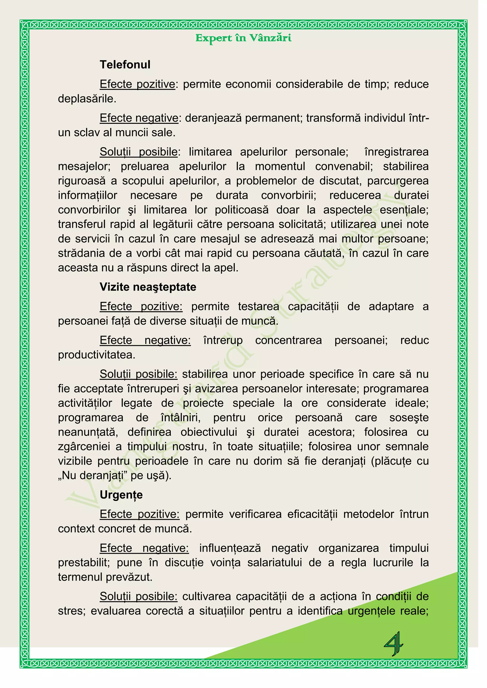 Expert în Vânzări
Telefonul
Efecte pozitive: permite economii considerabile de timp; reduce
deplasările.
Efecte negative: deranjează permanent; transformă individul într-
un sclav al muncii sale.
Soluţii posibile: limitarea apelurilor personale; înregistrarea
mesajelor; preluarea apelurilor la momentul convenabil; stabilirea
riguroasă a scopului apelurilor, a problemelor de discutat, parcurgerea
informaţiilor necesare pe durata convorbirii; reducerea duratei
convorbirilor şi limitarea lor politicoasă doar la aspectele esenţiale;
transferul rapid al legăturii către persoana solicitată; utilizarea unei note
de servicii în cazul în care mesajul se adresează mai multor persoane;
strădania de a vorbi cât mai rapid cu persoana căutată, în cazul în care
aceasta nu a răspuns direct la apel.
Vizite neaşteptate
Efecte pozitive: permite testarea capacităţii de adaptare a
persoanei faţă de diverse situaţii de muncă.
Efecte negative: întrerup concentrarea persoanei; reduc
productivitatea.
Soluţii posibile: stabilirea unor perioade specifice în care să nu
fie acceptate întreruperi şi avizarea persoanelor interesate; programarea
activităţilor legate de proiecte speciale la ore considerate ideale;
programarea de întâlniri, pentru orice persoană care soseşte
neanunţată, definirea obiectivului şi duratei acestora; folosirea cu
zgârceniei a timpului nostru, în toate situaţiile; folosirea unor semnale
vizibile pentru perioadele în care nu dorim să fie deranjaţi (plăcuţe cu
„Nu deranjaţi” pe uşă).
Urgenţe
Efecte pozitive: permite verificarea eficacităţii metodelor întrun
context concret de muncă.
Efecte negative: influenţează negativ organizarea timpului
prestabilit; pune în discuţie voinţa salariatului de a regla lucrurile la
termenul prevăzut.
Soluţii posibile: cultivarea capacităţii de a acţiona în condiţii de
stres; evaluarea corectă a situaţiilor pentru a identifica urgenţele reale;
 