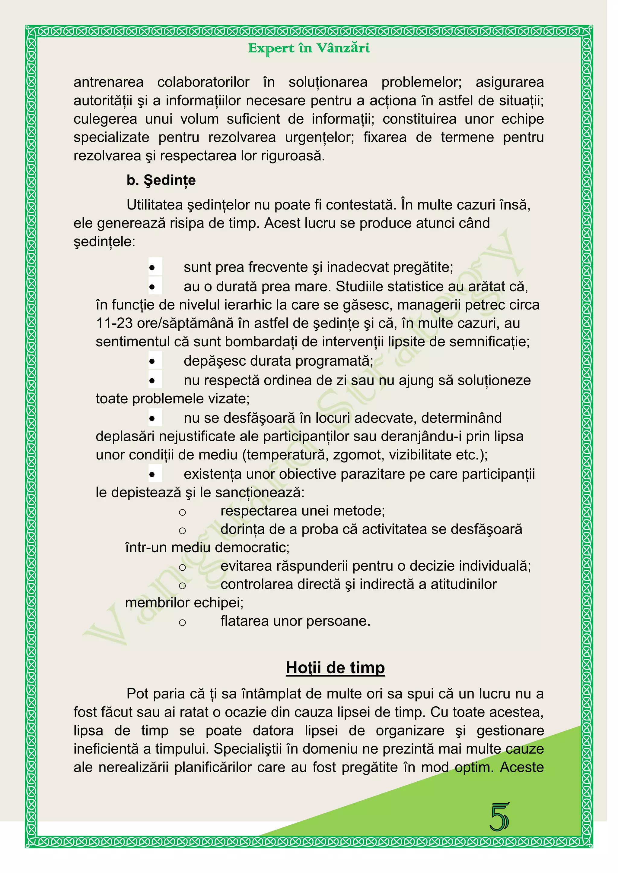 Expert în Vânzări
antrenarea colaboratorilor în soluţionarea problemelor; asigurarea
autorităţii şi a informaţiilor necesare pentru a acţiona în astfel de situaţii;
culegerea unui volum suficient de informaţii; constituirea unor echipe
specializate pentru rezolvarea urgenţelor; fixarea de termene pentru
rezolvarea şi respectarea lor riguroasă.
b. Şedinţe
Utilitatea şedinţelor nu poate fi contestată. În multe cazuri însă,
ele generează risipa de timp. Acest lucru se produce atunci când
şedinţele:
sunt prea frecvente şi inadecvat pregătite;
au o durată prea mare. Studiile statistice au arătat că,
în funcţie de nivelul ierarhic la care se găsesc, managerii petrec circa
11-23 ore/săptămână în astfel de şedinţe şi că, în multe cazuri, au
sentimentul că sunt bombardaţi de intervenţii lipsite de semnificaţie;
depăşesc durata programată;
nu respectă ordinea de zi sau nu ajung să soluţioneze
toate problemele vizate;
nu se desfăşoară în locuri adecvate, determinând
deplasări nejustificate ale participanţilor sau deranjându-i prin lipsa
unor condiţii de mediu (temperatură, zgomot, vizibilitate etc.);
existenţa unor obiective parazitare pe care participanţii
le depistează şi le sancţionează:
o respectarea unei metode;
o dorinţa de a proba că activitatea se desfăşoară
într-un mediu democratic;
o evitarea răspunderii pentru o decizie individuală;
o controlarea directă şi indirectă a atitudinilor
membrilor echipei;
o flatarea unor persoane.
Hoţii de timp
Pot paria că ţi sa întâmplat de multe ori sa spui că un lucru nu a
fost făcut sau ai ratat o ocazie din cauza lipsei de timp. Cu toate acestea,
lipsa de timp se poate datora lipsei de organizare şi gestionare
ineficientă a timpului. Specialiştii în domeniu ne prezintă mai multe cauze
ale nerealizării planificărilor care au fost pregătite în mod optim. Aceste
 
