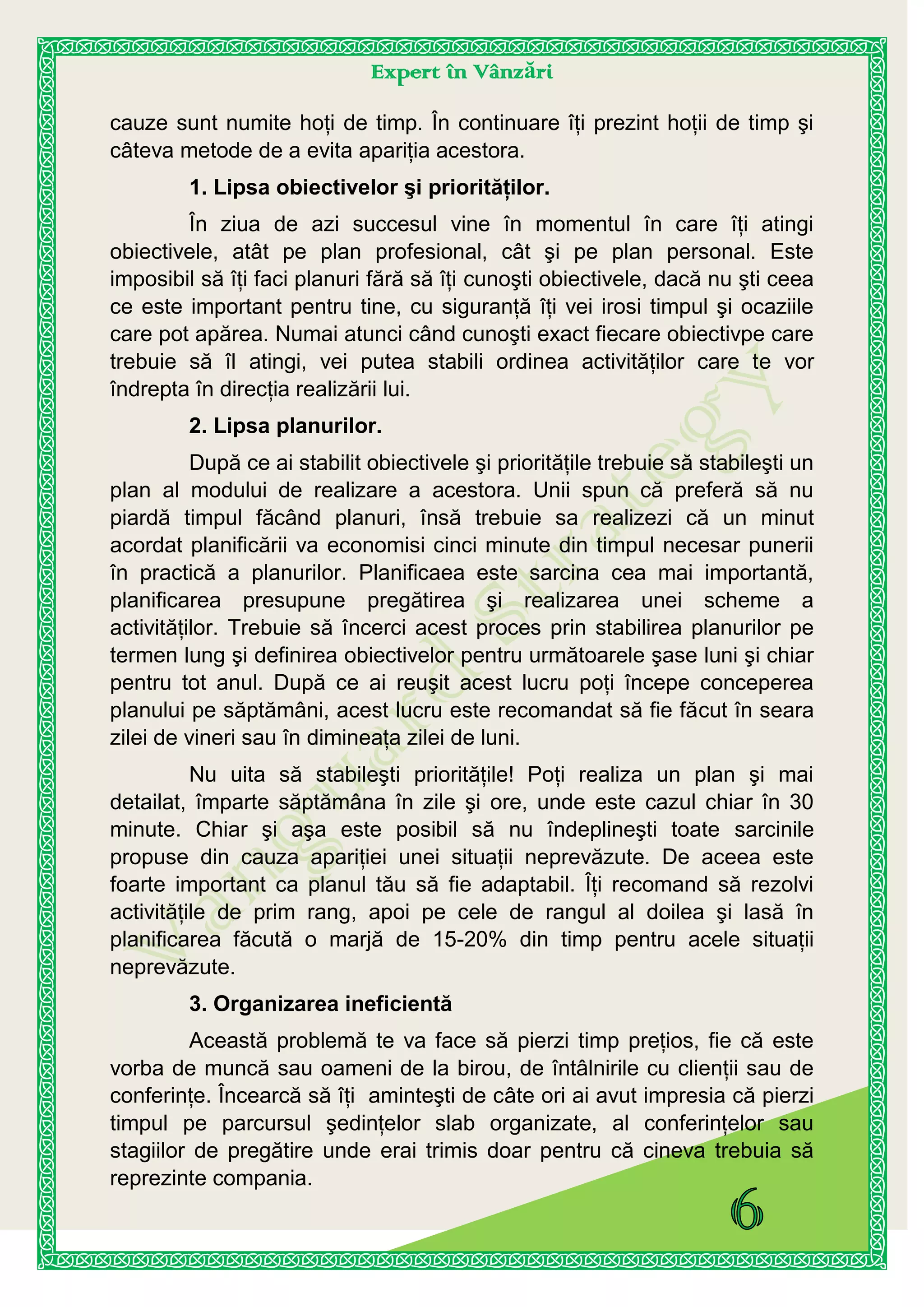 Expert în Vânzări
cauze sunt numite hoţi de timp. În continuare îţi prezint hoţii de timp şi
câteva metode de a evita apariţia acestora.
1. Lipsa obiectivelor şi priorităţilor.
În ziua de azi succesul vine în momentul în care îţi atingi
obiectivele, atât pe plan profesional, cât şi pe plan personal. Este
imposibil să îţi faci planuri fără să îţi cunoşti obiectivele, dacă nu şti ceea
ce este important pentru tine, cu siguranţă îţi vei irosi timpul şi ocaziile
care pot apărea. Numai atunci când cunoşti exact fiecare obiectivpe care
trebuie să îl atingi, vei putea stabili ordinea activităţilor care te vor
îndrepta în direcţia realizării lui.
2. Lipsa planurilor.
După ce ai stabilit obiectivele şi priorităţile trebuie să stabileşti un
plan al modului de realizare a acestora. Unii spun că preferă să nu
piardă timpul făcând planuri, însă trebuie sa realizezi că un minut
acordat planificării va economisi cinci minute din timpul necesar punerii
în practică a planurilor. Planificaea este sarcina cea mai importantă,
planificarea presupune pregătirea şi realizarea unei scheme a
activităţilor. Trebuie să încerci acest proces prin stabilirea planurilor pe
termen lung şi definirea obiectivelor pentru următoarele şase luni şi chiar
pentru tot anul. După ce ai reuşit acest lucru poţi începe conceperea
planului pe săptămâni, acest lucru este recomandat să fie făcut în seara
zilei de vineri sau în dimineaţa zilei de luni.
Nu uita să stabileşti priorităţile! Poţi realiza un plan şi mai
detailat, împarte săptămâna în zile şi ore, unde este cazul chiar în 30
minute. Chiar şi aşa este posibil să nu îndeplineşti toate sarcinile
propuse din cauza apariţiei unei situaţii neprevăzute. De aceea este
foarte important ca planul tău să fie adaptabil. Îţi recomand să rezolvi
activităţile de prim rang, apoi pe cele de rangul al doilea şi lasă în
planificarea făcută o marjă de 15-20% din timp pentru acele situaţii
neprevăzute.
3. Organizarea ineficientă
Această problemă te va face să pierzi timp preţios, fie că este
vorba de muncă sau oameni de la birou, de întâlnirile cu clienţii sau de
conferinţe. Încearcă să îţi aminteşti de câte ori ai avut impresia că pierzi
timpul pe parcursul şedinţelor slab organizate, al conferinţelor sau
stagiilor de pregătire unde erai trimis doar pentru că cineva trebuia să
reprezinte compania.
 