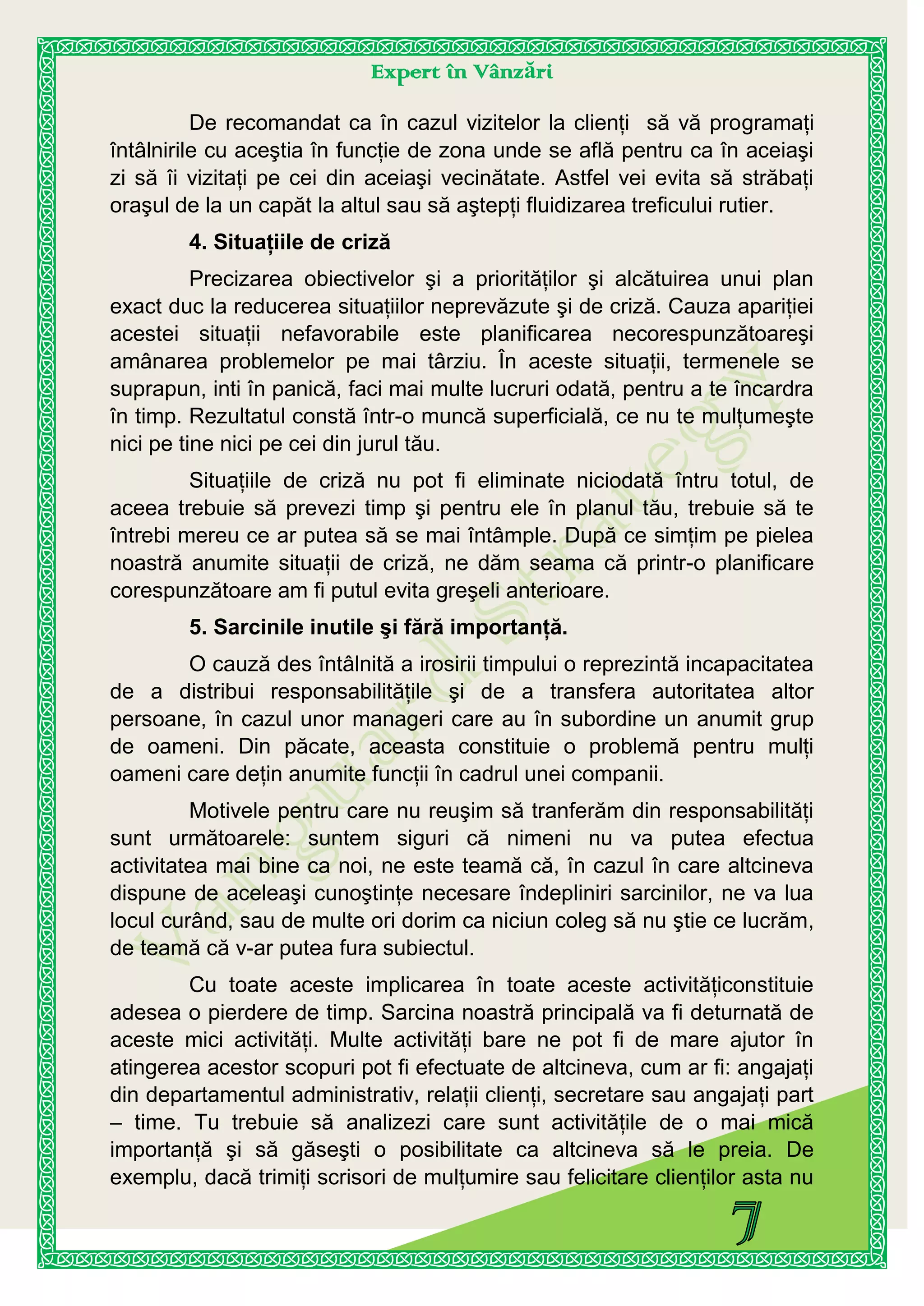Expert în Vânzări
De recomandat ca în cazul vizitelor la clienţi să vă programaţi
întâlnirile cu aceştia în funcţie de zona unde se află pentru ca în aceiaşi
zi să îi vizitaţi pe cei din aceiaşi vecinătate. Astfel vei evita să străbaţi
oraşul de la un capăt la altul sau să aştepţi fluidizarea treficului rutier.
4. Situaţiile de criză
Precizarea obiectivelor şi a priorităţilor şi alcătuirea unui plan
exact duc la reducerea situaţiilor neprevăzute şi de criză. Cauza apariţiei
acestei situaţii nefavorabile este planificarea necorespunzătoareşi
amânarea problemelor pe mai târziu. În aceste situaţii, termenele se
suprapun, inti în panică, faci mai multe lucruri odată, pentru a te încardra
în timp. Rezultatul constă într-o muncă superficială, ce nu te mulţumeşte
nici pe tine nici pe cei din jurul tău.
Situaţiile de criză nu pot fi eliminate niciodată întru totul, de
aceea trebuie să prevezi timp şi pentru ele în planul tău, trebuie să te
întrebi mereu ce ar putea să se mai întâmple. După ce simţim pe pielea
noastră anumite situaţii de criză, ne dăm seama că printr-o planificare
corespunzătoare am fi putul evita greşeli anterioare.
5. Sarcinile inutile şi fără importanţă.
O cauză des întâlnită a irosirii timpului o reprezintă incapacitatea
de a distribui responsabilităţile şi de a transfera autoritatea altor
persoane, în cazul unor manageri care au în subordine un anumit grup
de oameni. Din păcate, aceasta constituie o problemă pentru mulţi
oameni care deţin anumite funcţii în cadrul unei companii.
Motivele pentru care nu reuşim să tranferăm din responsabilităţi
sunt următoarele: suntem siguri că nimeni nu va putea efectua
activitatea mai bine ca noi, ne este teamă că, în cazul în care altcineva
dispune de aceleaşi cunoştinţe necesare îndepliniri sarcinilor, ne va lua
locul curând, sau de multe ori dorim ca niciun coleg să nu ştie ce lucrăm,
de teamă că v-ar putea fura subiectul.
Cu toate aceste implicarea în toate aceste activităţiconstituie
adesea o pierdere de timp. Sarcina noastră principală va fi deturnată de
aceste mici activităţi. Multe activităţi bare ne pot fi de mare ajutor în
atingerea acestor scopuri pot fi efectuate de altcineva, cum ar fi: angajaţi
din departamentul administrativ, relaţii clienţi, secretare sau angajaţi part
– time. Tu trebuie să analizezi care sunt activităţile de o mai mică
importanţă şi să găseşti o posibilitate ca altcineva să le preia. De
exemplu, dacă trimiţi scrisori de mulţumire sau felicitare clienţilor asta nu
 