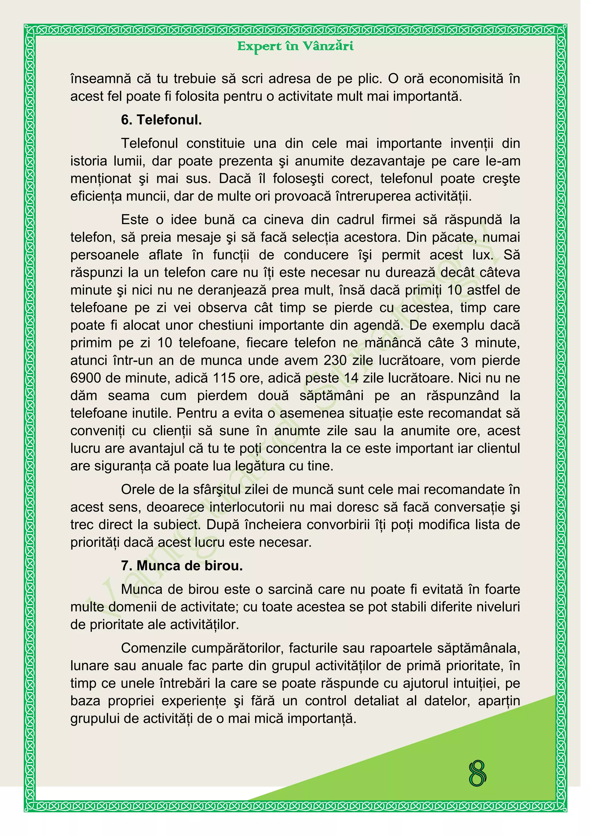Expert în Vânzări
înseamnă că tu trebuie să scri adresa de pe plic. O oră economisită în
acest fel poate fi folosita pentru o activitate mult mai importantă.
6. Telefonul.
Telefonul constituie una din cele mai importante invenţii din
istoria lumii, dar poate prezenta şi anumite dezavantaje pe care le-am
menţionat şi mai sus. Dacă îl foloseşti corect, telefonul poate creşte
eficienţa muncii, dar de multe ori provoacă întreruperea activităţii.
Este o idee bună ca cineva din cadrul firmei să răspundă la
telefon, să preia mesaje şi să facă selecţia acestora. Din păcate, numai
persoanele aflate în funcţii de conducere îşi permit acest lux. Să
răspunzi la un telefon care nu îţi este necesar nu durează decât câteva
minute şi nici nu ne deranjează prea mult, însă dacă primiţi 10 astfel de
telefoane pe zi vei observa cât timp se pierde cu acestea, timp care
poate fi alocat unor chestiuni importante din agendă. De exemplu dacă
primim pe zi 10 telefoane, fiecare telefon ne mănâncă câte 3 minute,
atunci într-un an de munca unde avem 230 zile lucrătoare, vom pierde
6900 de minute, adică 115 ore, adică peste 14 zile lucrătoare. Nici nu ne
dăm seama cum pierdem două săptămâni pe an răspunzând la
telefoane inutile. Pentru a evita o asemenea situaţie este recomandat să
conveniţi cu clienţii să sune în anumte zile sau la anumite ore, acest
lucru are avantajul că tu te poţi concentra la ce este important iar clientul
are siguranţa că poate lua legătura cu tine.
Orele de la sfârşitul zilei de muncă sunt cele mai recomandate în
acest sens, deoarece interlocutorii nu mai doresc să facă conversaţie şi
trec direct la subiect. După încheiera convorbirii îţi poţi modifica lista de
priorităţi dacă acest lucru este necesar.
7. Munca de birou.
Munca de birou este o sarcină care nu poate fi evitată în foarte
multe domenii de activitate; cu toate acestea se pot stabili diferite niveluri
de prioritate ale activităţilor.
Comenzile cumpărătorilor, facturile sau rapoartele săptămânala,
lunare sau anuale fac parte din grupul activităţilor de primă prioritate, în
timp ce unele întrebări la care se poate răspunde cu ajutorul intuiţiei, pe
baza propriei experienţe şi fără un control detaliat al datelor, aparţin
grupului de activităţi de o mai mică importanţă.
 