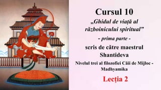 Cursul 10
„Ghidul de viață al
războinicului spiritual”
- prima parte -
scris de către maestrul
Shantideva
Nivelul trei al filozofiei Căii de Mijloc -
Madhyamika
Lecția 2
 