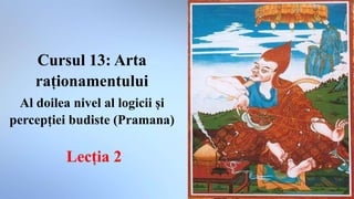 Cursul 13: Arta
raționamentului
Al doilea nivel al logicii și
percepției budiste (Pramana)
Lecția 2
 