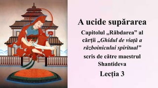 A ucide supărarea
Capitolul „Răbdarea” al
cărții „Ghidul de viață a
războinicului spiritual”
scris de către maestrul
Shantideva
Lecția 3
 