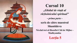 Cursul 10
„Ghidul de viață al
războinicului spiritual”
- prima parte -
scris de către maestrul
Shantideva
Nivelul trei al filozofiei Căii de Mijloc -
Madhyamika
Lecția 5
 