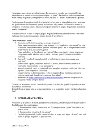 Groapa de gunoi este un teren foarte mare din apropierea oraselor sau comunitatilor de
oameni unde se arunca tot ceea ce oamenii pun „la gunoi”. Probabil ati mai vazut asa ceva:
munti intregi de gunoaie, care genereaza miros, mizerie si - de cele mai multe ori - poluare.
Cand o groapa de gunoi se umple la refuz (si acest lucru nu se intampla foarte rar, pentru ca
noi generam cantitati imense de gunoi), aceasta este inlocuita de alta sau chiar mutata in
apropierea zonelor de natura! Ba gunoiul se poate exporta in gropile de gunoi ale tarilor mai
sarace, contra cost!
Marimea si viteza cu care se umplu gropile de gunoi trebuie sa scada in cel mai scurt timp.
Calitatea vietii noastre si sanatatea naturii depind de acest lucru.
Cum facem acest lucru?
1. Doar gunoiul trebuie sa ajunga la groapa de gunoi!
- Acest lucru inseamna ca, atunci cand aruncati ceva (gandind ca este „gunoi”), e bine
sa ne luam un moment si sa ne gandim: este chiar gunoi? Nu se mai poate face nimic
cu el? Atunci este, cu adevarat, gunoi.
- Poate acel obiect sa fie refolosit sau reciclat? (daca este plastic, carton, baterie, un
echipament vechi, o haina, o sticla, el NU mai este gunoi! Este deseu si trebuie
reciclat!)
2. Deseurile reciclabile sau refolosibile se colecteaza separat si se predau spre
reciclare!
- Puneti acasa, separat, deseurile: plasticul la plastic, hartia la hartie, bateriile in
recipientul Ecoterrianului si asa mai departe
- Vorbiti cu parintii vostri si cautati cele mai apropiate recipiente publice de colectare
separata (acele clopote de colectare)
- Duceti bateriile si electrocasnicele vechi in magazinele cu electrocasnice sau la
centrele municipale de colectare, pentru a fi reciclate!
- Sau intrati pe https://www.ecotic.ro/puncte-de-colectare/ pentru a afla punctul de
colectare cel mai apropiat de voi.
Daca facem acest doua lucruri, cantitatea de gunoi va scadea, iar gropile de gunoi nu se vor
mai extinde necontrolat.
Tot ce trebuie sa facem este sa ne pese de planeta si sa ne gandim un pic! Cat de multe putem
face!
3. ACTIVITATEA PRACTICA
Profesorul le da copiilor de facut, pana la lectia urmatoare, urmatorul proiect: fiecare copil va
deschide doua fise, pentru acasa:
- O fisa va contine, zilnic, obiectele ce pot fi catalogate drept „gunoi” din ceea ce se
arunca acasa
- O fisa va contine obiectele de tip „deseu”
- La finalul proiectului, copilul va cantari, daca se poate, cate kg de „deseuri” nu a mai
trimis la groapa de gunoi, ci spre reciclare.
LECTII INVATATE:
 