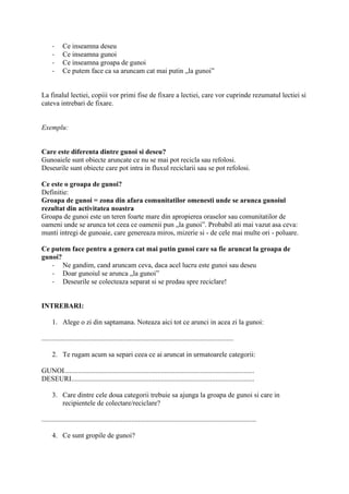 - Ce inseamna deseu
- Ce inseamna gunoi
- Ce inseamna groapa de gunoi
- Ce putem face ca sa aruncam cat mai putin „la gunoi”
La finalul lectiei, copiii vor primi fise de fixare a lectiei, care vor cuprinde rezumatul lectiei si
cateva intrebari de fixare.
Exemplu:
Care este diferenta dintre gunoi si deseu?
Gunoaiele sunt obiecte aruncate ce nu se mai pot recicla sau refolosi.
Deseurile sunt obiecte care pot intra in fluxul reciclarii sau se pot refolosi.
Ce este o groapa de gunoi?
Definitie:
Groapa de gunoi = zona din afara comunitatilor omenesti unde se arunca gunoiul
rezultat din activitatea noastra
Groapa de gunoi este un teren foarte mare din apropierea oraselor sau comunitatilor de
oameni unde se arunca tot ceea ce oamenii pun „la gunoi”. Probabil ati mai vazut asa ceva:
munti intregi de gunoaie, care genereaza miros, mizerie si - de cele mai multe ori - poluare.
Ce putem face pentru a genera cat mai putin gunoi care sa fie aruncat la groapa de
gunoi?
- Ne gandim, cand aruncam ceva, daca acel lucru este gunoi sau deseu
- Doar gunoiul se arunca „la gunoi”
- Deseurile se colecteaza separat si se predau spre reciclare!
INTREBARI:
1. Alege o zi din saptamana. Noteaza aici tot ce arunci in acea zi la gunoi:
.............................................................................................................
2. Te rugam acum sa separi ceea ce ai aruncat in urmatoarele categorii:
GUNOI............................................................................................................
DESEURI........................................................................................................
3. Care dintre cele doua categorii trebuie sa ajunga la groapa de gunoi si care in
recipientele de colectare/reciclare?
..........................................................................................................................
4. Ce sunt gropile de gunoi?
 