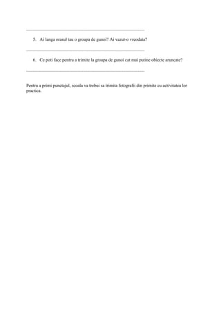 ..........................................................................................................
5. Ai langa orasul tau o groapa de gunoi? Ai vazut-o vreodata?
..........................................................................................................
6. Ce poti face pentru a trimite la groapa de gunoi cat mai putine obiecte aruncate?
..........................................................................................................
Pentru a primi punctajul, scoala va trebui sa trimita fotografii din primite cu activitatea lor
practica.
 