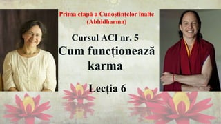 Lecția 6
Cursul ACI nr. 5
Cum funcționează
karma
Prima etapă a Cunoștințelor înalte
(Abhidharma)
 