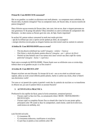 Primul R: Cum REDUCEM consumul?
Hai sa ne gandim: ce credeti ca afecteaza mai mult planeta - sa cumparam mere ambalate, de
fiecare data, in plastic (imagine)? Sau sa cumparam mere, de fiecare data, in sacosa noastra de
panza (imagine)?
Daca folosim sacosa noastra de fiecare data, iata cum, intr-un an, doar o singura persoana nu
mai genereaza 52 de pungi din plastic! Daca inmultim cu cateva milioane de cumparatori din
Romania - ne dam seama ca fiecare gest mic este, de fapt, foarte important!
In acelasi fel, putem reduce consumul in mult mai multe privinte:
- apa de la robinet (pe care o oprim cat de spalam pe dinti, de exemplu!)
- energie electrica (avem grija sa stingem lumina sau televizorul cand nu suntem in camera)
Al doilea R: Cum REFOLOSIM ceea ce avem?
- Poti da altcuiva telefonul tau vechi? (imagine - telefon + bunica)
- Poti folosi o sticla de plastic pentru altceva? (imagine - pet + ghiveci de flori)
- Parintii tai dau hainele care ti-au ramas mici unui verisor sau altui copil de varsta
potrivita? (imagine - haina + copil mic)
Sunt cateva exemple de REFOLOSIRE. Putem foarte usor sa refolosim ceea ce exista deja,
trebuie doar sa ne gandim un pic si sa fim creativi!
Al treilea R: Cum RECICLAM?
Despre reciclare am mai discutat. Ea incepe de la noi - asa ca nu uitati sa colectati acasa
separat, adica sa aveti cosuri diferite pentru plastic, hartie si carton sau sticla, chiar si baterii
sau electronice vechi!
Tot ceea ce voi puneti de-o parte si parintii vostri duc la centrele de reciclare se va transforma
in obiecte noi, pe care le putem folosi cu aceeasi bucurie!
3. ACTIVITATEA PRACTICA
Profesorul le da copiilor de facut, pana la lectia urmatoare, urmatorul proiect:
- Fiecare copil va face trei fise, cu urmatoarele titluri: REDU / REFOLOSESTE /
RECICLEAZA
- Fiecare copil va completa fiecare fisa cu situatii din viata lui in care poate aplica
principiul celor 3R (cand se duce la cumparaturi, cand citeste, cand sta la televizor,
cand arunca un ambalaj, etc)
LECTII INVATATE:
- Ce inseamna 3R
- Ce inseamna reducerea, reutilizarea si reciclarea
- Ce pot face ei pentru a trai conform celor 3R
 