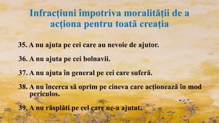Infracțiuni împotriva moralității de a
acționa pentru toată creația
35. A nu ajuta pe cei care au nevoie de ajutor.
36. A nu ajuta pe cei bolnavii.
37. A nu ajuta în general pe cei care suferă.
38. A nu încerca să oprim pe cineva care acționează în mod
periculos.
39. A nu răsplăti pe cel care ne-a ajutat.
 