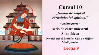 Cursul 10
„Ghidul de viață al
războinicului spiritual”
- prima parte -
scris de către maestrul
Shantideva
Nivelul trei al filozofiei Căii de Mijloc -
Madhyamika
Lecția 9
 