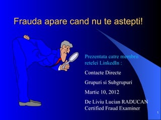 Frauda apare cand nu te astepti!


                 Prezentata catre membrii
                 retelei LinkedIn :
                 Contacte Directe
                 Grupuri si Subgrupuri
                 Martie 10, 2012
                 De Liviu Lucian RADUCAN
                 Certified Fraud Examiner
                                            1
 