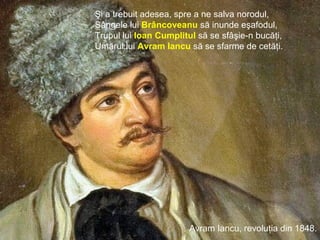 Ioan Vodă cel Cumplit, în Moldova, 1572 - 1574.
Avram Iancu, revoluţia din 1848.
Şi a trebuit adesea, spre a ne salva norodul,
Sângele lui Brâncoveanu să inunde eşafodul,
Trupul lui Ioan Cumplitul să se sfâşie-n bucăţi,
Umărul lui Avram Iancu să se sfarme de cetăţi.
 