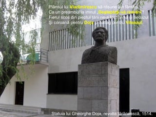 Tudor Vladimirescu, revoluţia de la 1821.
Plânsul lui Vladimirescu să răsune din fântâni,
Ca un preambul la imnul „Deşteptaţi-vă români”!
Fierul scos din pieptul ţării ne-a fost arma şi necazul
Şi coroană pentru Doja şi baltag pentru Viteazul.
Statuia lui Gheorghe Doja, revolta ţărănească, 1514.
 