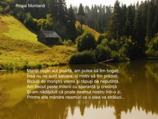 Roşia Montană şi poluarea.
Roşia Montană
Munţii noştri aur poartă, am putea să fim bogaţi,
Însă nu ne sunt salvare, ci motiv să fim prădaţi,
Biciuiţi de monştrii vremii şi răpuşi de neputinţă.
Am trecut peste milenii cu speranţă şi credinţă
Şi-am nădăjduit că poate neamul nostru într-o zi,
Printre alte mândre neamuri ca o stea va străluci...
 