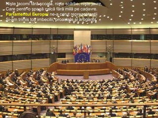 Nişte lacomi fără şcoală, nişte scârbe, nişte javre,
Care pentr-o şpagă calcă fără milă pe cadavre.
Parlamentul Europei ne-a cerut reprezentanţii
Şi-am trimis toţi imbecilii, proastele şi aroganţii.
 
