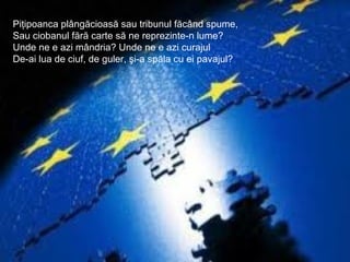 Piţipoanca plângăcioasă sau tribunul făcând spume,
Sau ciobanul fără carte să ne reprezinte-n lume?
Unde ne e azi mândria? Unde ne e azi curajul
De-ai lua de ciuf, de guler, şi-a spăla cu ei pavajul?
 