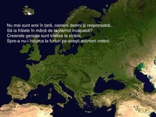 Nu mai sunt eroi în ţară, oameni demni şi responsabili,
Să ia frâiele în mână de la viermii incapabili?
Creierele geniale sunt trimise la străini,
Spre-a nu-i încurca la furturi pe-aceşti avortoni cretini.
 