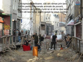 Cincisprezece milioane, câţi am rămas prin ţară,
Să fim pentru haimanale animale de povară,
Să muncim pe brânci o lună iar ei să ne dea salar,
Cam cât lasă ei pe seară şpagă la vreun ospătar.
 