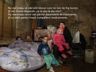 Nu mai vreau să văd prin blocuri cum ne mor de frig bunicii,
Şi nici mame disperate „ce le dau la ăia micii”.
Nu mai vreau să-mi văd părinţii dependenţi de tratamente,
Şi cu banii pentru hrană cumpărând medicamente.
 