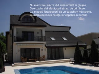 Nu mai vreau să-mi văd soţia umilită la ghişee,
Sau copilul dat afară, ca-i sărac, de prin licee,
Ca o boală fără leacuri, ca un cataclism mă sperie,
Cum trăiesc în lux netoţii, iar capabilii-n mizerie.
 