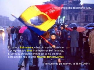 Evenimentele din decembrie 1989.
Eu aştept Reînvierea, când din marile morminte,
Vor ieşi din nou Eroii înarmaţi c-un bici fierbinte,
Şi vor face curăţenie printre cei ce ne-au furat,
Spre a fi din nou în lume Neamul Binecuvântat!
(Versurile de pe internet, la 18.06.2014).
 