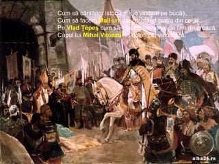 Cum să cântărim istoria şi s-o vindem pe bucăţi,
Cum să facem Mall-uri, vile, scoţând piatra din cetăţi.
Pe Vlad Ţepeş cum să-l facem personaj de film de groază,
Capul lui Mihai Viteazul în dolari cât valorează.
 