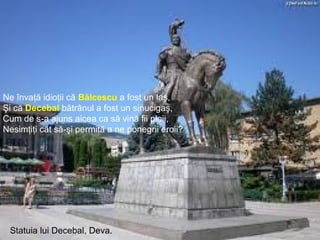 Nicolae Bălcescu
Statuia lui Decebal, Deva.
Ne învaţă idioţii că Bălcescu a fost un laş,
Şi că Decebal bătrânul a fost un sinucigaş,
Cum de s-a ajuns aicea ca să vină fii ploii,
Nesimţiţi cât să-şi permită a ne ponegrii eroii?
 