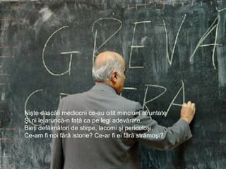 Nişte dascăli mediocrii ce-au citit minciuni sfruntate
Şi ni le aruncă-n faţă ca pe legi adevărate.
Bieţi defăimători de stirpe, lacomi şi periculoşi,
Ce-am fi noi fără istorie? Ce-ar fi ei fără strămoşi?
 