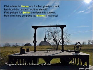 Ştefan cel
Mare
Tragerea pe roată a lui Horea, eşafodul.
Fără urletul lui Horea am fi sclavi şi azi pe roată,
Iară hunii din pustiuri nobilime elevată!
Fără paloşul lui Ştefan am fi paşalâc turcesc,
Robi umili care cu grâne tot Islamul îl hrănesc!
 