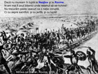 Mihai Viteazul, Bătălia de la Călugăreni, 1595.
Mircea cel Bătrân, Rovine, 1395.
Dacă nu muream în luptă la Neajlov şi la Rovine,
N-am mai fi avut biserici unde neamul să se-nchine!
Nu trecurăm peste veacuri ca o naţie coruptă,
Ci cu aspre sacrificii, şi cu jertfă, şi cu luptă!
 