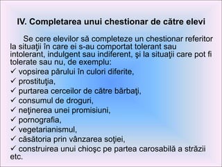 IV. Completarea unui chestionar de către elevi
Se cere elevilor să completeze un chestionar referitor
la situaţii în care ei s-au comportat tolerant sau
intolerant, indulgent sau indiferent, şi la situaţii care pot fi
tolerate sau nu, de exemplu:
 vopsirea părului în culori diferite,
 prostituţia,
 purtarea cerceilor de către bărbaţi,
 consumul de droguri,
 neţinerea unei promisiuni,
 pornografia,
 vegetarianismul,
 căsătoria prin vânzarea soţiei,
 construirea unui chioşc pe partea carosabilă a străzii
etc.
 