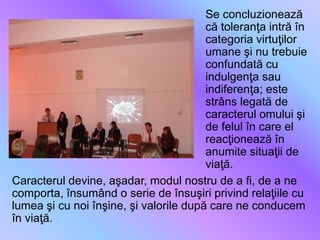 Se concluzionează
că toleranţa intră în
categoria virtuţilor
umane şi nu trebuie
confundată cu
indulgenţa sau
indiferenţa; este
strâns legată de
caracterul omului şi
de felul în care el
reacţionează în
anumite situaţii de
viaţă.
Caracterul devine, aşadar, modul nostru de a fi, de a ne
comporta, însumând o serie de însuşiri privind relaţiile cu
lumea şi cu noi înşine, şi valorile după care ne conducem
în viaţă.
 