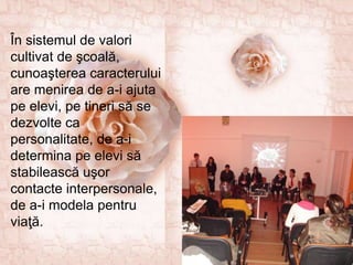 În sistemul de valori
cultivat de şcoală,
cunoaşterea caracterului
are menirea de a-i ajuta
pe elevi, pe tineri să se
dezvolte ca
personalitate, de a-i
determina pe elevi să
stabilească uşor
contacte interpersonale,
de a-i modela pentru
viaţă.
 