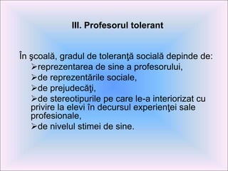 III. Profesorul tolerant
În şcoală, gradul de toleranţă socială depinde de:
reprezentarea de sine a profesorului,
de reprezentările sociale,
de prejudecăţi,
de stereotipurile pe care le-a interiorizat cu
privire la elevi în decursul experienţei sale
profesionale,
de nivelul stimei de sine.
 