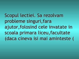 Scopul lectiei. Sa rezolvam probleme singuri,fara ajutor,folosind cele invatate in scoala primara liceu,facultate (daca cineva isi mai aminteste  ( 
