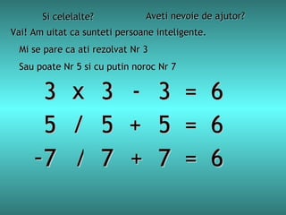 Si celelalte? Aveti nevoie de ajutor? Vai! Am uitat ca sunteti persoane inteligente. Mi se pare ca ati rezolvat Nr  3   3 3 3  =  6 x - Sau poate Nr 5 si cu putin noroc Nr  7 5 5 5  =  6 / + 7 7 7  =  6 - / + 