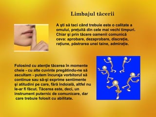 Limbajul tăcerii

                         A şti să taci când trebuie este o calitate a
                         omului, preţuită din cele mai vechi timpuri.
                         Chiar şi prin tăcere oamenii comunică
                         ceva: aprobare, dezaprobare, discreţie,
                         raţiune, păstrarea unei taine, admiraţie.




Folosind cu atenţie tăcerea în momente
cheie - cu alte cuvinte pregătindu-ne să
ascultam - putem încuraja vorbitorul să
continue sau să-şi exprime sentimente
şi atitudini pe care, fără îndoială, altfel nu
le-ar fi făcut. Tăcerea este, deci, un
instrument puternic de comunicare, dar
 care trebuie folosit cu abilitate.
 