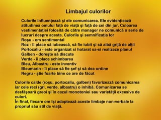 Limbajul culorilor
   Culorile influenţează şi ele comunicarea. Ele evidenţiează
   atitudinea omului faţă de viaţă şi faţă de cei din jur. Culoarea
   vestimentaţiei folosită de către manager ne comunică o serie de
   lucruri despre acesta. Culorile şi semnificaţia lor
   Roşu - om sentimental
   Roz - îi place să iubească, să fie iubit şi să aibă grijă de alţii
   Portocaliu - este organizat si hotarat sa-si realizeze planul
   Galben - doreşte să discute
   Verde - îi place schimbarea
   Bleu, Albastru - este inventiv
   Bleumarin - îi place să fie şef şi să dea ordine
   Negru - ştie foarte bine ce are de făcut

Culorile calde (roşu, portocaliu, galben) favorizează comunicarea
iar cele reci (gri, verde, albastru) o inhibă. Comunicarea se
desfăşoară greoi şi în cazul monotoniei sau varietăţii excesive de
culori.
În final, fiecare om îşi adaptează aceste limbaje non-verbale la
propriul său stil de viaţă.
 