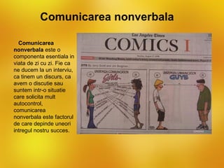 Comunicarea nonverbala

  Comunicarea
nonverbala este o
componenta esentiala in
viata de zi cu zi. Fie ca
ne ducem la un interviu,
ca tinem un discurs, ca
avem o discutie sau
suntem intr-o situatie
care solicita mult
autocontrol,
comunicarea
nonverbala este factorul
de care depinde uneori
intregul nostru succes.
 