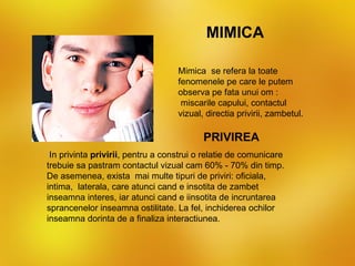 MIMICA

                                   Mimica se refera la toate
                                   fenomenele pe care le putem
                                   observa pe fata unui om :
                                    miscarile capului, contactul
                                   vizual, directia privirii, zambetul.

                                          PRIVIREA
 In privinta privirii, pentru a construi o relatie de comunicare
trebuie sa pastram contactul vizual cam 60% - 70% din timp.
De asemenea, exista mai multe tipuri de priviri: oficiala,
intima, laterala, care atunci cand e insotita de zambet
inseamna interes, iar atunci cand e iinsotita de incruntarea
sprancenelor inseamna ostilitate. La fel, inchiderea ochilor
inseamna dorinta de a finaliza interactiunea.
 