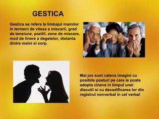 GESTICA
Gestica se refera la limbajul mainilor
in termeni de viteza a miscarii, grad
de tensiune, pozitii, zone de miscare,
mod de tinere a degetelor, distanta
dintre maini si corp.




                                         Mai jos sunt cateva imagini cu
                                         posibile posturi pe care le poate
                                         adopta cineva in timpul unei
                                         discutii si cu decodificarea lor din
                                         registrul nonverbal in cel verbal
 