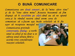 O BUNĂ COMUNICARE
Comunicarea are două sensuri , de la “mine către tine”
şi de la “tine către mine”. Aceasta înseamnă să fim
dispuşi să îi ascultăm pe alţii când au să ne spună
ceva şi la rândul nostru când avem ceva de
comunicat să o facem aşa încât celuilalt să îi fie
uşor să recepteze mesajul nostru!
 Comunicarea pretinde
 conversaţie, dialog - a vorbi
 unul cu altul şi nu doar a se
 adresa unul altuia fără a
 acorda vreo consideraţie
 reacţiei celuilalt.
 
