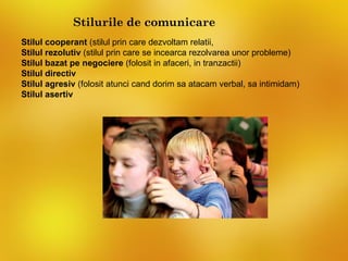 Stilurile de comunicare
Stilul cooperant (stilul prin care dezvoltam relatii,
Stilul rezolutiv (stilul prin care se incearca rezolvarea unor probleme)
Stilul bazat pe negociere (folosit in afaceri, in tranzactii)
Stilul directiv
Stilul agresiv (folosit atunci cand dorim sa atacam verbal, sa intimidam)
Stilul asertiv
 