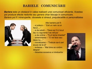 BARIELE COMUNICĂRII
Bariera este un obstacol in calea realizarii unei comunicari eficiente. Acestea
pot produce efecte nedorite sau genera chiar blocaje in comunicare.
Bariere pot fi: intreruperile, oboseala si stresul, prejudecatiile si personalitatea

                                              Alte bariere pot fi:
                               - a judeca – “ Esti un naiv ca ai
                              facut.....”
                               - a da solutii – “Daca as fi in locul
                              tau cu siguranta l-as refuza”
                               - a da ordine – “Fa-ti tema imediat!”
                               - amenintarea – “O vei face sau
                              daca nu....”
                               - moralizarea – “Trebuie sa-ti ceri
                              scuze de la el”
                               - evitarea – “Mai bine sa vorbim
                              despre”
                               - folosirea excesiva a intrebarilor
 