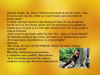 Delicată situaţie, dar, asta e! Până la urmă decât să mor de foame, îi dau
lui 6 şi eu sunt mai mic, rămân cu 2 ouă! Aceste ouă o să-mi ţină de
foame astăzi!
În sfârşit, iepuraşul ajunse în faţa bârlogului! Căzu din nou pe gânduri,
era din ce în ce mai stresat, pentru că în tot acest timp el s-a gândit să-l
împace şi pe urs şi pe el şi a tras nişte concluzii clare. Dar nu-şi pusese o
singură întrebare:
-Dacă ursul îmi cere toate ouăle? Ce fac? Hm… Asta ar fi foarte delicat!!!
Se hotărăşte şi bate la uşa ursului, care iese cu un zâmbet larg şi spune:
-Zi-mi iepuraşule, ce problema ai, cu ce te pot ajuta?
Iepuraşul:
-Mai ursule, ştii ceva: NU-MI TREBUIE TIGAIA TA! Apoi îi întoarce
spatele şi pleacă!
Morala: etichetarea prietenilor,
a colegilor sau a şefilor, fără măcar
 să le ascultăm punctul de vedere,
conduce la un eşec ferm în comunicare!
 